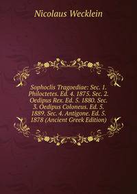 Sophoclis Tragoediae: Sec. 1. Philoctetes. Ed. 4. 1875. Sec. 2. Oedipus Rex. Ed. 5. 1880. Sec. 3. Oedipus Coloneus. Ed. 5. 1889. Sec. 4. Antigone. Ed. 5. 1878 (Ancient Greek Edition)