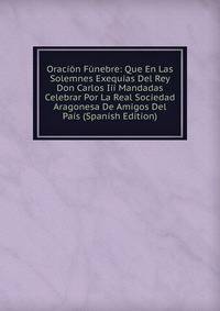 Oracion Funebre: Que En Las Solemnes Exequias Del Rey Don Carlos Iii Mandadas Celebrar Por La Real Sociedad Aragonesa De Amigos Del Pais (Spanish Edition)