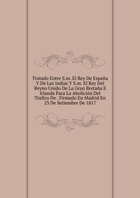 Tratado Entre S.m. El Rey De Espana Y De Las Indias Y S.m. El Rey Del Reyno Unido De La Gran Bretana E Irlanda Para La Abolicion Del Trafico De . Firmado En Madrid En 23 De Setiembre De 1817