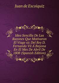 Idea Sencilla De Las Razones Que Motivaron El Viage sic Del Rey D. Fernando Vii A Bayona En El Mes De Abril De 1808 (Spanish Edition)