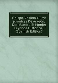 Obispo, Casado Y Rey: (cronicas De Aragon. Don Ramiro El Monje) Leyenda Historica . (Spanish Edition)