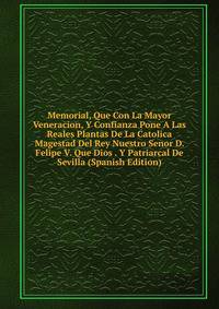 Memorial, Que Con La Mayor Veneracion, Y Confianza Pone A Las Reales Plantas De La Catolica Magestad Del Rey Nuestro Senor D. Felipe V. Que Dios . Y Patriarcal De Sevilla (Spanish Edition)
