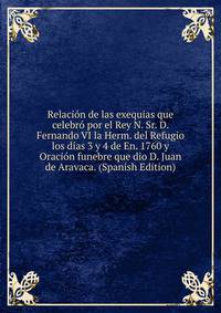 Relacion de las exequias que celebro por el Rey N. Sr. D. Fernando VI la Herm. del Refugio los dias 3 y 4 de En. 1760 y Oracion funebre que dio D. Juan de Aravaca. (Spanish Edition)