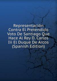 Representacion Contra El Pretendido Voto De Santiago Que Hace Al Rey D. Carlos Iii El Duque De Arcos (Spanish Edition)
