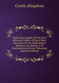 Opusculos Legales Del Rey Don Alfonso El Sabio: El Fuero Real, Las Leyes De Los Adelantados Mayores, Las Nuevas Y El Ordenamiento De Las Tafurerias (Spanish Edition)
