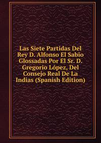 Las Siete Partidas Del Rey D. Alfonso El Sabio Glossadas Por El Sr. D. Gregorio Lopez, Del Consejo Real De La Indias (Spanish Edition)