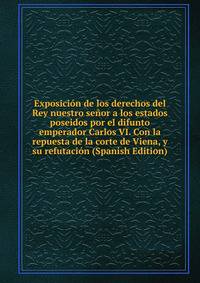 Exposicion de los derechos del Rey nuestro senor a los estados poseidos por el difunto emperador Carlos VI. Con la repuesta de la corte de Viena, y su refutacion (Spanish Edition)