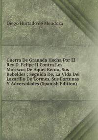 Guerra De Granada Hecha Por El Rey D. Felipe II Contra Los Moriscos De Aquel Reino, Sus Rebeldes ; Seguida De, La Vida Del Lazarillo De Tormes, Sus Fortunas Y Adversidades (Spanish Edition)