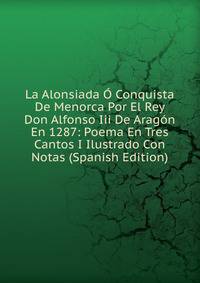 La Alonsiada O Conquista De Menorca Por El Rey Don Alfonso Iii De Aragon En 1287: Poema En Tres Cantos I Ilustrado Con Notas (Spanish Edition)