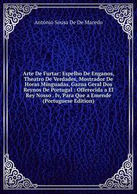 Arte De Furtar: Espelho De Enganos, Theatro De Verdades, Mostrador De Horas Minguadas, Gazua Geral Dos Reynos De Portugal : Offerecida a El Rey Nosso . Iv, Para Que a Emende (Portuguese Edition)
