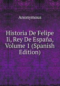 Historia De Felipe Ii, Rey De Espana, Volume 1 (Spanish Edition)
