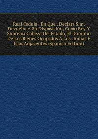 Real Cedula . En Que . Declara S.m. Devuelto A Su Disposicion, Como Rey Y Suprema Cabeza Del Estado, El Dominio De Los Bienes Ocupados A Los . Indias E Islas Adjacentes (Spanish Edition)