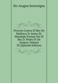 Proceso Contra El Rey De Mallorca D. Jaime Iii: Mandado Formar Por El Rey D. Pedro IV De Aragon, Volume 29 (Spanish Edition)