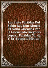 Las Siete Partidas Del Sabio Rey Don Alonso El Nono Glosadas Por El Licenciado Gregorio Lopez.: Partidas 3a, 4a Y 5a (Spanish Edition)