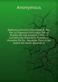 Defensa Canonica Dedicada Al Rey. Por La Dignidad Episcopal De La Puebla De Los Angeles Y Por La Iurisdiccion Ordinaria, Puestos Y Honores De Su . Aquellas Provincias Sobre No Haver Querido P