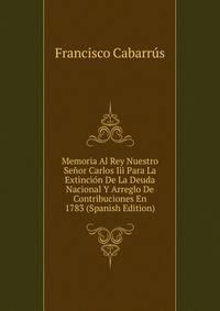 Memoria Al Rey Nuestro Senor Carlos Iii Para La Extincion De La Deuda Nacional Y Arreglo De Contribuciones En 1783 (Spanish Edition)