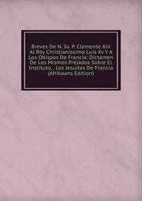 Breves De N. Ss. P. Clemente Xiii Al Rey Christianissimo Luis Xv Y A Los Obispos De Francia: Dictamen De Los Mismos Prelados Sobre El Instituto, . Los Jesuitas De Francia (Afrikaans Edition)