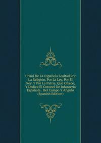 Crisol De La Espanola Lealtad Por La Religion, Por La Ley, Por El Rey, Y Por La Patria, Que Ofrece, Y Dedica El Coronel De Infanteria Espanola . Del Campo Y Angulo (Spanish Edition)