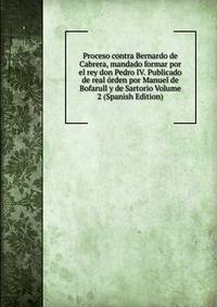 Proceso contra Bernardo de Cabrera, mandado formar por el rey don Pedro IV. Publicado de real orden por Manuel de Bofarull y de Sartorio Volume 2 (Spanish Edition)