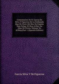 Comentarios De D. Garcia De Silva Y Figueroa De La Embajada Que De Parte Del Rey De Espa?a Don Felipe III Hizo Al Rey Xa Abas De Persia, Volume 36,&amp;Nbsp;Part 1 (Spanish Edition)