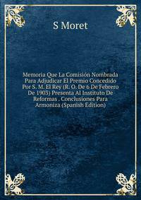 Memoria Que La Comision Nombrada Para Adjudicar El Premio Concedido Por S. M. El Rey (R. O. De 6 De Febrero De 1903) Presenta Al Instituto De Reformas . Conclusiones Para Armoniza (Spanish Edition)