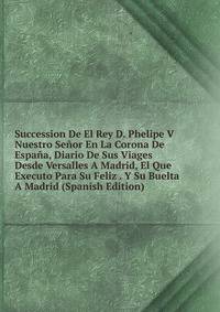 Succession De El Rey D. Phelipe V Nuestro Senor En La Corona De Espana, Diario De Sus Viages Desde Versalles A Madrid, El Que Executo Para Su Feliz . Y Su Buelta A Madrid (Spanish Edition)