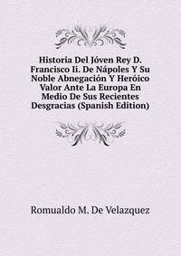 Historia Del Joven Rey D. Francisco Ii. De Napoles Y Su Noble Abnegacion Y Heroico Valor Ante La Europa En Medio De Sus Recientes Desgracias (Spanish Edition)