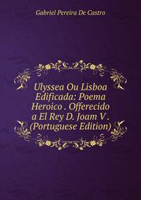 Ulyssea Ou Lisboa Edificada: Poema Heroico . Offerecido a El Rey D. Joam V . (Portuguese Edition)