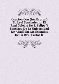 Oracion Con Que Expreso Su Leal Sentimiento, El Real Colegio De S. Felipe Y Santiago De La Universidad De Alcala En Las Exequias De Su Rey . Carlos Ii .