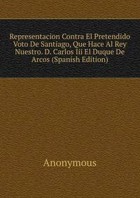Representacion Contra El Pretendido Voto De Santiago, Que Hace Al Rey Nuestro. D. Carlos Iii El Duque De Arcos (Spanish Edition)