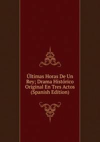 Ultimas Horas De Un Rey; Drama Historico Original En Tres Actos (Spanish Edition)