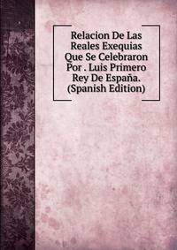 Relacion De Las Reales Exequias Que Se Celebraron Por . Luis Primero Rey De Espana. (Spanish Edition)