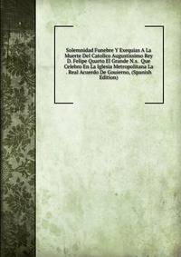 Solemnidad Funebre Y Exequias A La Muerte Del Catolico Augustissimo Rey D. Felipe Quarto El Grande N.s. Que Celebro En La Iglesia Metropolitana La . Real Acuerdo De Gouierno, (Spanish Edition)