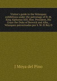 Visitor's guide to the Velazquez exhibitions under the patronage of H. M. King Alphonso XIII, Hon. President, His Grace the Duke of Berwick and Alba, . Velazquez patrocinadas por S. M. El Rey D.