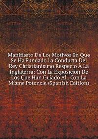 Manifiesto De Los Motivos En Que Se Ha Fundado La Conducta Del Rey Christianisimo Respecto A La Inglaterra: Con La Exposicion De Los Que Han Guiado Al . Con La Misma Potencia (Spanish Edition)