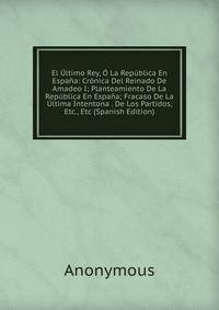 El Ultimo Rey, O La Republica En Espana: Cronica Del Reinado De Amadeo I; Planteamiento De La Republica En Espana; Fracaso De La Ultima Intentona . De Los Partidos, Etc., Etc (Spanish Edition)