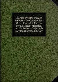 Cr?nica Del Rey D'arago En Pere 4 Lo Ceremoni?s, ? Del Punyalet, Escrita Per Lo Mateix Monarca, Ab Un Pr?lech De Joseph Coroleu (Catalan Edition)