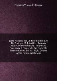 Justa Acclamacao Do Serenissimo Rey De Portugal, D. Joao O Iv: Tratado Analytico Dividido Em Tres Partes, Ordenado, E Divulgado Em Nome Do Mesmo Reyno, Em Justificao De Sua Accao (Spanish Edition)