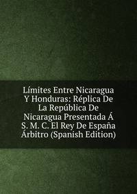 Limites Entre Nicaragua Y Honduras: Replica De La Republica De Nicaragua Presentada A S. M. C. El Rey De Espana Arbitro (Spanish Edition)