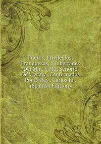 Fueros, Privilegios, Franquezas, Y Libertades Del M.n. Y M.l. Senorio De Vizcaya, Confirmados Por El Rey . Carlos Iii . (Spanish Edition)