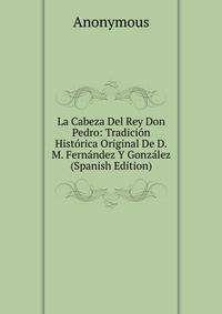 La Cabeza Del Rey Don Pedro: Tradicion Historica Original De D.M. Fernandez Y Gonzalez (Spanish Edition)
