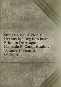 Sumario De La Vida Y Hechos Del Rey Don Jayme Primero De Aragon, Llamado El Conquistador, Volume 1 (Spanish Edition)