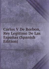 Carlos V De Borbon, Rey Legitimo De Las Espanas (Spanish Edition)