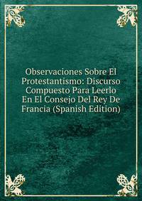 Observaciones Sobre El Protestantismo: Discurso Compuesto Para Leerlo En El Consejo Del Rey De Francia (Spanish Edition)