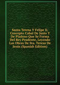 Santa Teresa Y Felipe Ii. Concepto Cabal De Justo Y De Piadoso Que Se Forma Del Rey Prudente, Leyendo Las Obras De Sta. Teresa De Jesus (Spanish Edition)