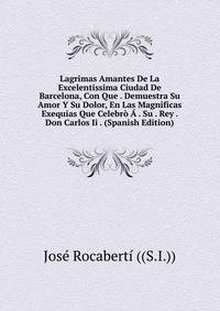 Lagrimas Amantes De La Excelentissima Ciudad De Barcelona, Con Que . Demuestra Su Amor Y Su Dolor, En Las Magnificas Exequias Que Celebro A . Su . Rey . Don Carlos Ii . (Spanish Edition)