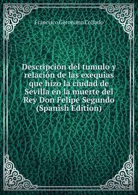 Descripcion del tumulo y relacion de las exequias que hizo la ciudad de Sevilla en la muerte del Rey Don Felipe Segundo (Spanish Edition)