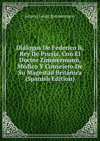 Dialogos De Federico Ii, Rey De Prusia, Con El Doctor Zimmermann, Medico Y Consejero De Su Magestad Britanica (Spanish Edition)