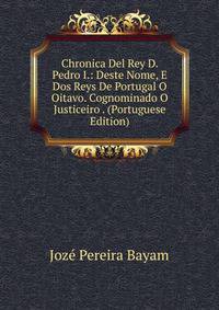 Chronica Del Rey D. Pedro I.: Deste Nome, E Dos Reys De Portugal O Oitavo. Cognominado O Justiceiro . (Portuguese Edition)