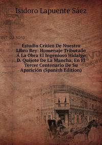 Estudio Critico De Nuestro Libro Rey: Homenaje Tributado A La Obra El Ingenioso Hidalgo D. Quijote De La Mancha, En El Tercer Centenario De Su Aparicion (Spanish Edition)
